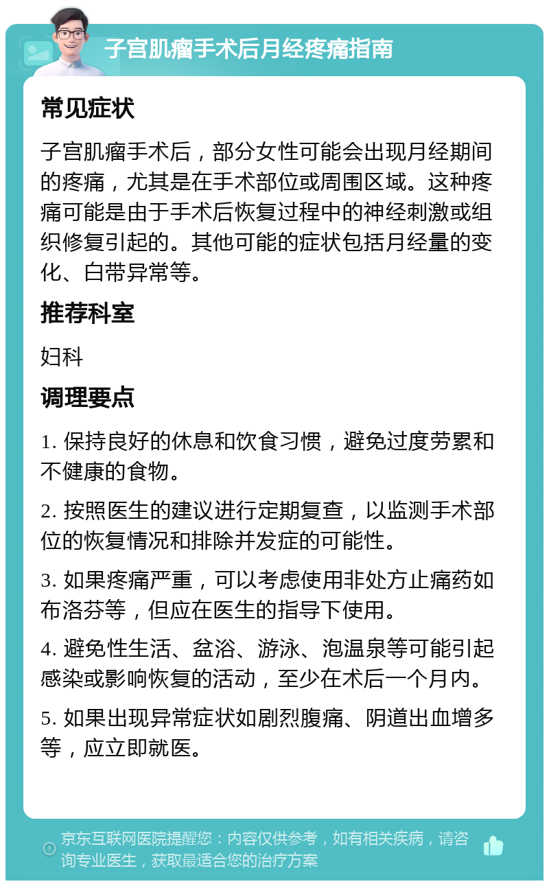 子宫肌瘤手术后月经疼痛指南 常见症状 子宫肌瘤手术后，部分女性可能会出现月经期间的疼痛，尤其是在手术部位或周围区域。这种疼痛可能是由于手术后恢复过程中的神经刺激或组织修复引起的。其他可能的症状包括月经量的变化、白带异常等。 推荐科室 妇科 调理要点 1. 保持良好的休息和饮食习惯，避免过度劳累和不健康的食物。 2. 按照医生的建议进行定期复查，以监测手术部位的恢复情况和排除并发症的可能性。 3. 如果疼痛严重，可以考虑使用非处方止痛药如布洛芬等，但应在医生的指导下使用。 4. 避免性生活、盆浴、游泳、泡温泉等可能引起感染或影响恢复的活动，至少在术后一个月内。 5. 如果出现异常症状如剧烈腹痛、阴道出血增多等，应立即就医。