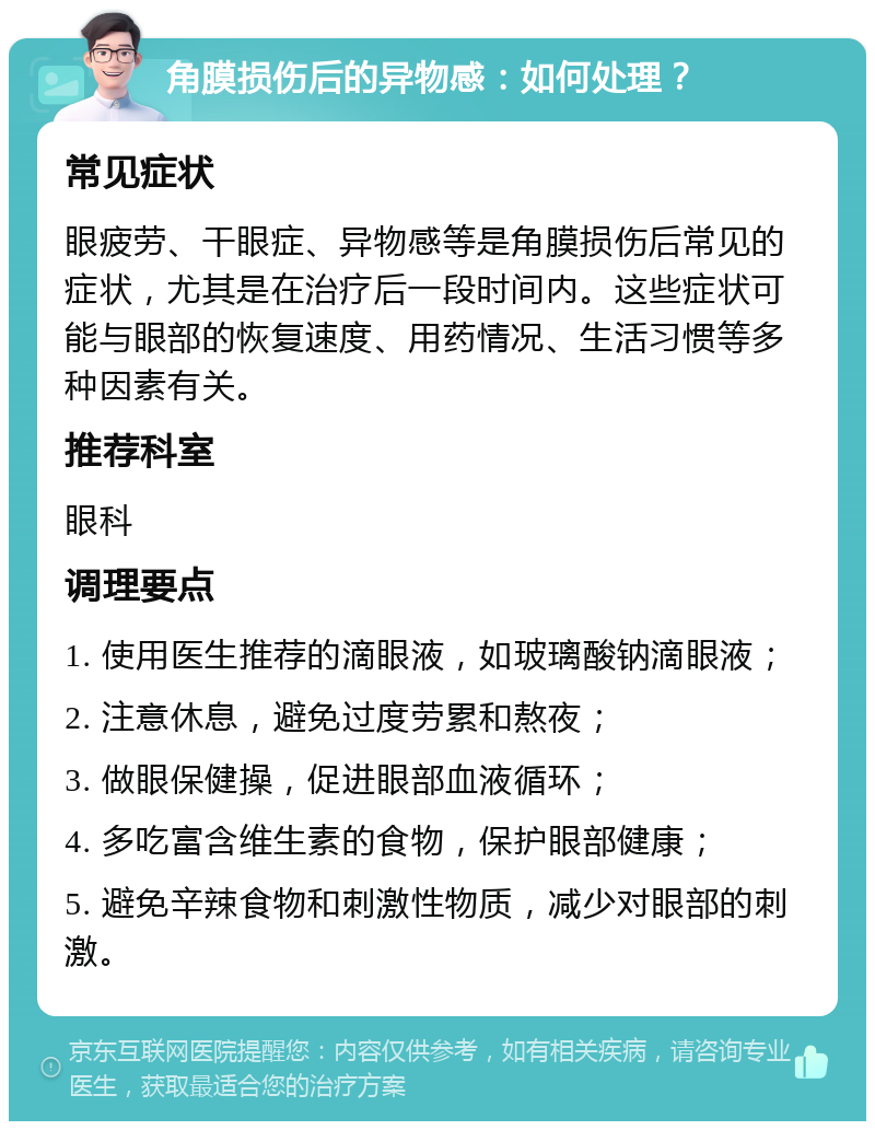 角膜损伤后的异物感：如何处理？ 常见症状 眼疲劳、干眼症、异物感等是角膜损伤后常见的症状，尤其是在治疗后一段时间内。这些症状可能与眼部的恢复速度、用药情况、生活习惯等多种因素有关。 推荐科室 眼科 调理要点 1. 使用医生推荐的滴眼液，如玻璃酸钠滴眼液； 2. 注意休息，避免过度劳累和熬夜； 3. 做眼保健操，促进眼部血液循环； 4. 多吃富含维生素的食物，保护眼部健康； 5. 避免辛辣食物和刺激性物质，减少对眼部的刺激。