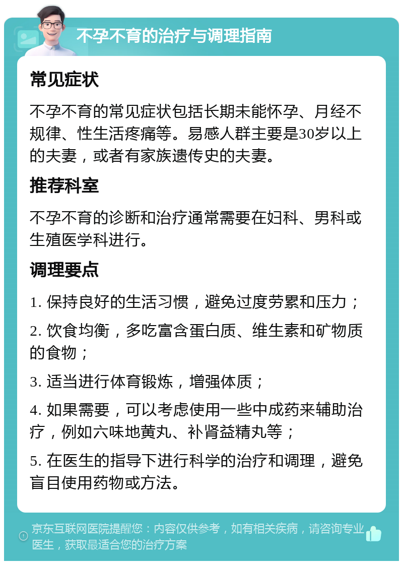 不孕不育的治疗与调理指南 常见症状 不孕不育的常见症状包括长期未能怀孕、月经不规律、性生活疼痛等。易感人群主要是30岁以上的夫妻，或者有家族遗传史的夫妻。 推荐科室 不孕不育的诊断和治疗通常需要在妇科、男科或生殖医学科进行。 调理要点 1. 保持良好的生活习惯，避免过度劳累和压力； 2. 饮食均衡，多吃富含蛋白质、维生素和矿物质的食物； 3. 适当进行体育锻炼，增强体质； 4. 如果需要，可以考虑使用一些中成药来辅助治疗，例如六味地黄丸、补肾益精丸等； 5. 在医生的指导下进行科学的治疗和调理，避免盲目使用药物或方法。