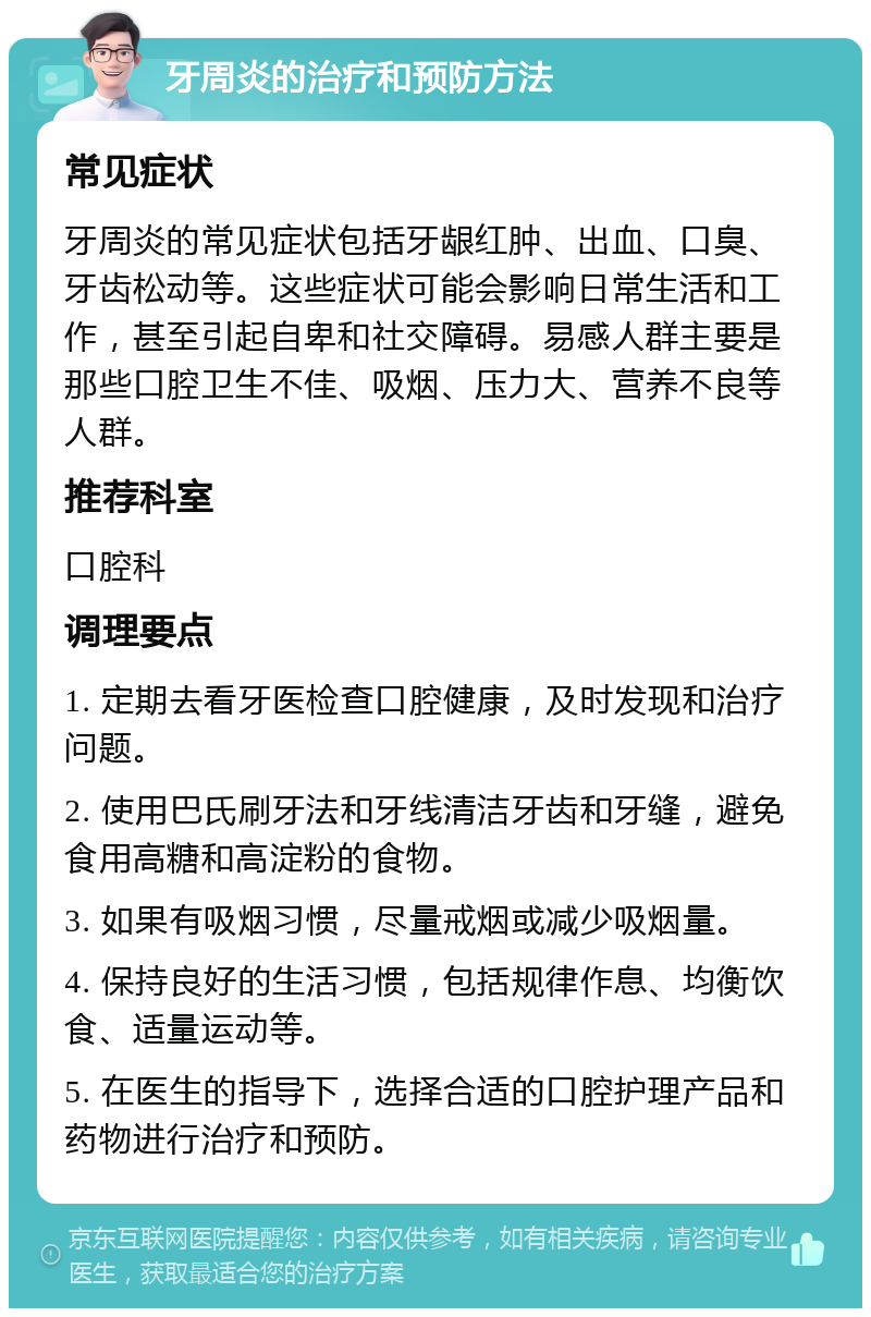 牙周炎的治疗和预防方法 常见症状 牙周炎的常见症状包括牙龈红肿、出血、口臭、牙齿松动等。这些症状可能会影响日常生活和工作，甚至引起自卑和社交障碍。易感人群主要是那些口腔卫生不佳、吸烟、压力大、营养不良等人群。 推荐科室 口腔科 调理要点 1. 定期去看牙医检查口腔健康，及时发现和治疗问题。 2. 使用巴氏刷牙法和牙线清洁牙齿和牙缝，避免食用高糖和高淀粉的食物。 3. 如果有吸烟习惯，尽量戒烟或减少吸烟量。 4. 保持良好的生活习惯，包括规律作息、均衡饮食、适量运动等。 5. 在医生的指导下，选择合适的口腔护理产品和药物进行治疗和预防。