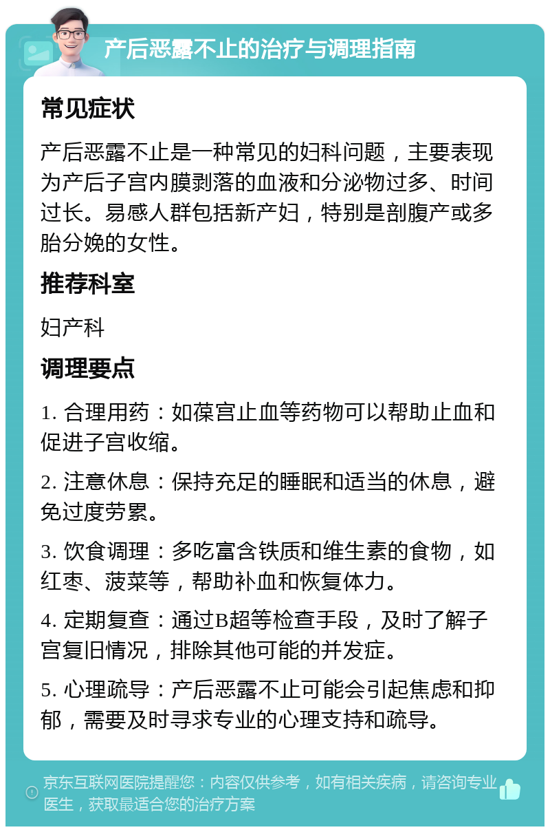 产后恶露不止的治疗与调理指南 常见症状 产后恶露不止是一种常见的妇科问题，主要表现为产后子宫内膜剥落的血液和分泌物过多、时间过长。易感人群包括新产妇，特别是剖腹产或多胎分娩的女性。 推荐科室 妇产科 调理要点 1. 合理用药：如葆宫止血等药物可以帮助止血和促进子宫收缩。 2. 注意休息：保持充足的睡眠和适当的休息，避免过度劳累。 3. 饮食调理：多吃富含铁质和维生素的食物，如红枣、菠菜等，帮助补血和恢复体力。 4. 定期复查：通过B超等检查手段，及时了解子宫复旧情况，排除其他可能的并发症。 5. 心理疏导：产后恶露不止可能会引起焦虑和抑郁，需要及时寻求专业的心理支持和疏导。