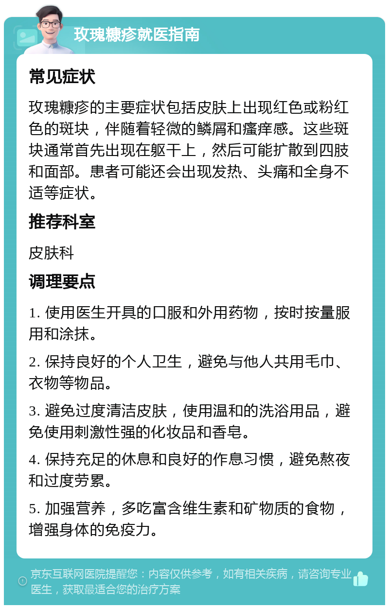 玫瑰糠疹就医指南 常见症状 玫瑰糠疹的主要症状包括皮肤上出现红色或粉红色的斑块，伴随着轻微的鳞屑和瘙痒感。这些斑块通常首先出现在躯干上，然后可能扩散到四肢和面部。患者可能还会出现发热、头痛和全身不适等症状。 推荐科室 皮肤科 调理要点 1. 使用医生开具的口服和外用药物，按时按量服用和涂抹。 2. 保持良好的个人卫生，避免与他人共用毛巾、衣物等物品。 3. 避免过度清洁皮肤，使用温和的洗浴用品，避免使用刺激性强的化妆品和香皂。 4. 保持充足的休息和良好的作息习惯，避免熬夜和过度劳累。 5. 加强营养，多吃富含维生素和矿物质的食物，增强身体的免疫力。