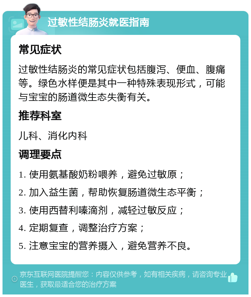 过敏性结肠炎就医指南 常见症状 过敏性结肠炎的常见症状包括腹泻、便血、腹痛等。绿色水样便是其中一种特殊表现形式，可能与宝宝的肠道微生态失衡有关。 推荐科室 儿科、消化内科 调理要点 1. 使用氨基酸奶粉喂养，避免过敏原； 2. 加入益生菌，帮助恢复肠道微生态平衡； 3. 使用西替利嗪滴剂，减轻过敏反应； 4. 定期复查，调整治疗方案； 5. 注意宝宝的营养摄入，避免营养不良。