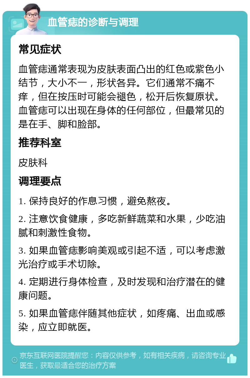 血管痣的诊断与调理 常见症状 血管痣通常表现为皮肤表面凸出的红色或紫色小结节，大小不一，形状各异。它们通常不痛不痒，但在按压时可能会褪色，松开后恢复原状。血管痣可以出现在身体的任何部位，但最常见的是在手、脚和脸部。 推荐科室 皮肤科 调理要点 1. 保持良好的作息习惯，避免熬夜。 2. 注意饮食健康，多吃新鲜蔬菜和水果，少吃油腻和刺激性食物。 3. 如果血管痣影响美观或引起不适，可以考虑激光治疗或手术切除。 4. 定期进行身体检查，及时发现和治疗潜在的健康问题。 5. 如果血管痣伴随其他症状，如疼痛、出血或感染，应立即就医。