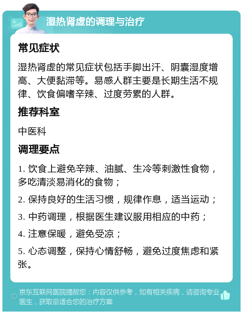 湿热肾虚的调理与治疗 常见症状 湿热肾虚的常见症状包括手脚出汗、阴囊湿度增高、大便黏滞等。易感人群主要是长期生活不规律、饮食偏嗜辛辣、过度劳累的人群。 推荐科室 中医科 调理要点 1. 饮食上避免辛辣、油腻、生冷等刺激性食物，多吃清淡易消化的食物； 2. 保持良好的生活习惯，规律作息，适当运动； 3. 中药调理，根据医生建议服用相应的中药； 4. 注意保暖，避免受凉； 5. 心态调整，保持心情舒畅，避免过度焦虑和紧张。