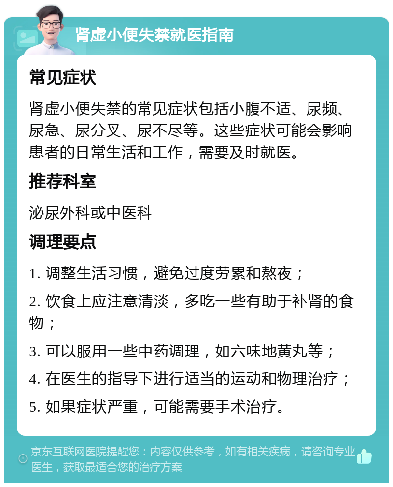 肾虚小便失禁就医指南 常见症状 肾虚小便失禁的常见症状包括小腹不适、尿频、尿急、尿分叉、尿不尽等。这些症状可能会影响患者的日常生活和工作，需要及时就医。 推荐科室 泌尿外科或中医科 调理要点 1. 调整生活习惯，避免过度劳累和熬夜； 2. 饮食上应注意清淡，多吃一些有助于补肾的食物； 3. 可以服用一些中药调理，如六味地黄丸等； 4. 在医生的指导下进行适当的运动和物理治疗； 5. 如果症状严重，可能需要手术治疗。