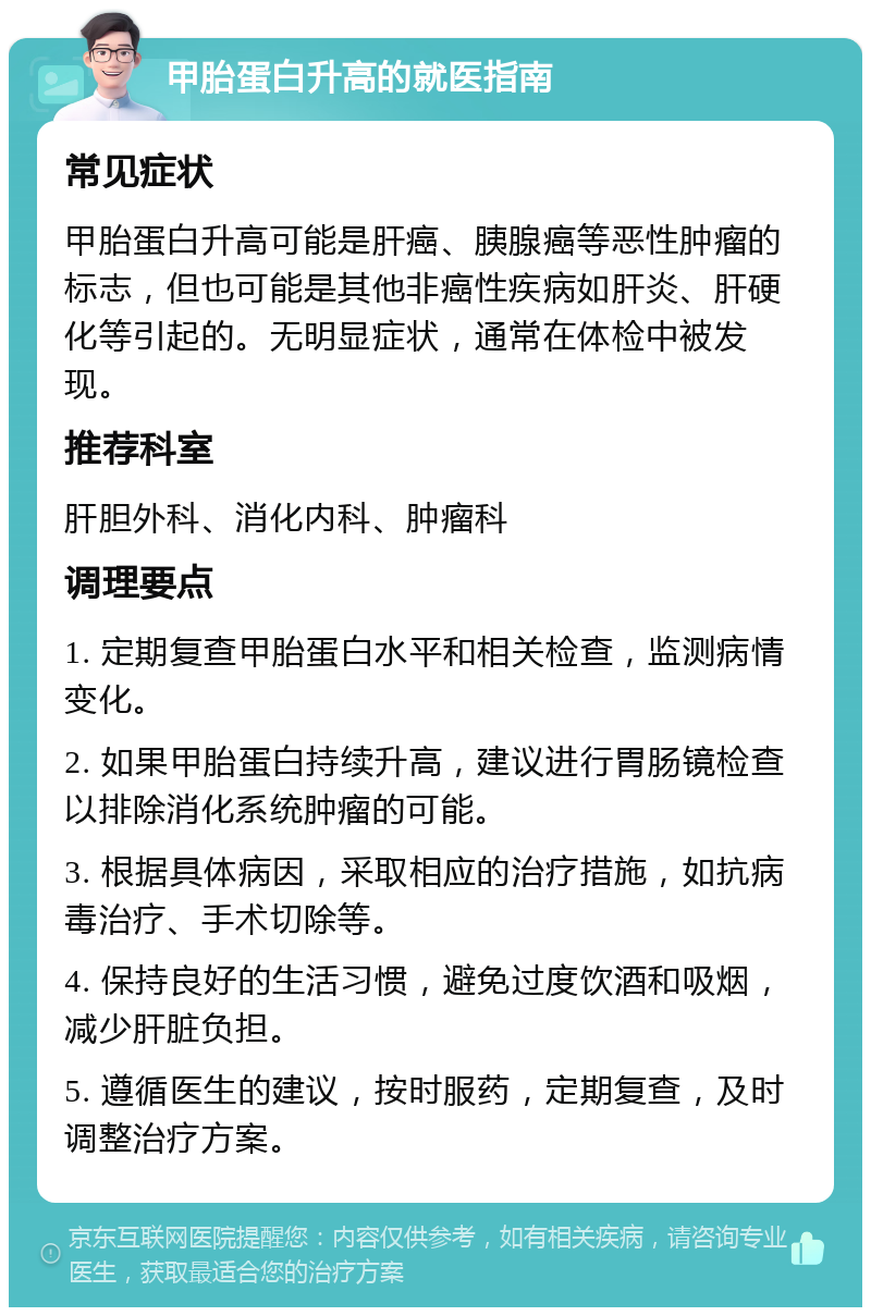 甲胎蛋白升高的就医指南 常见症状 甲胎蛋白升高可能是肝癌、胰腺癌等恶性肿瘤的标志，但也可能是其他非癌性疾病如肝炎、肝硬化等引起的。无明显症状，通常在体检中被发现。 推荐科室 肝胆外科、消化内科、肿瘤科 调理要点 1. 定期复查甲胎蛋白水平和相关检查，监测病情变化。 2. 如果甲胎蛋白持续升高，建议进行胃肠镜检查以排除消化系统肿瘤的可能。 3. 根据具体病因，采取相应的治疗措施，如抗病毒治疗、手术切除等。 4. 保持良好的生活习惯，避免过度饮酒和吸烟，减少肝脏负担。 5. 遵循医生的建议，按时服药，定期复查，及时调整治疗方案。