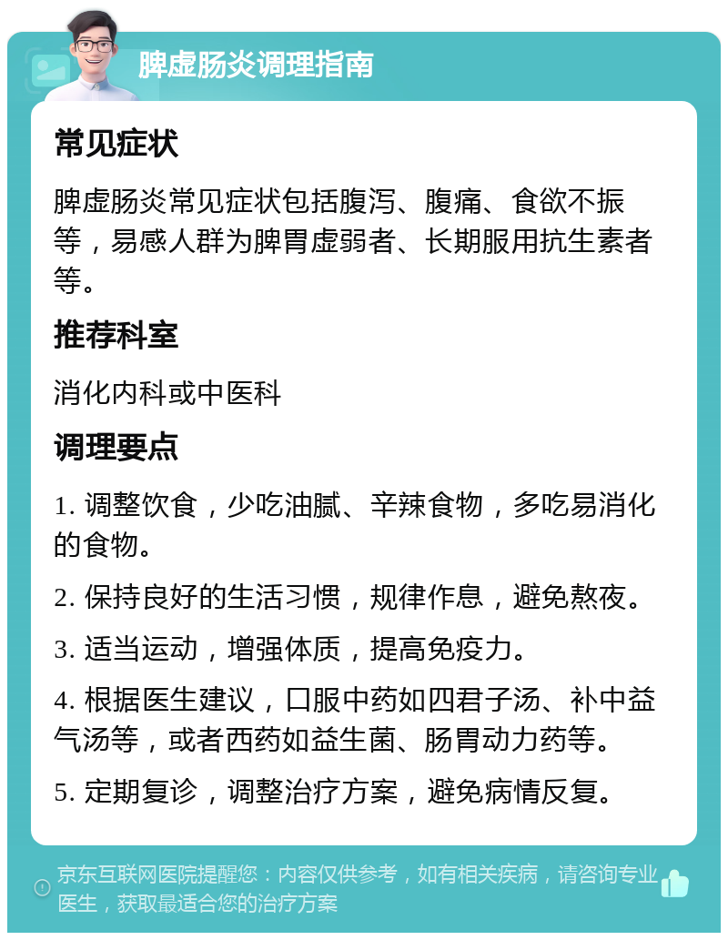 脾虚肠炎调理指南 常见症状 脾虚肠炎常见症状包括腹泻、腹痛、食欲不振等，易感人群为脾胃虚弱者、长期服用抗生素者等。 推荐科室 消化内科或中医科 调理要点 1. 调整饮食，少吃油腻、辛辣食物，多吃易消化的食物。 2. 保持良好的生活习惯，规律作息，避免熬夜。 3. 适当运动，增强体质，提高免疫力。 4. 根据医生建议，口服中药如四君子汤、补中益气汤等，或者西药如益生菌、肠胃动力药等。 5. 定期复诊，调整治疗方案，避免病情反复。