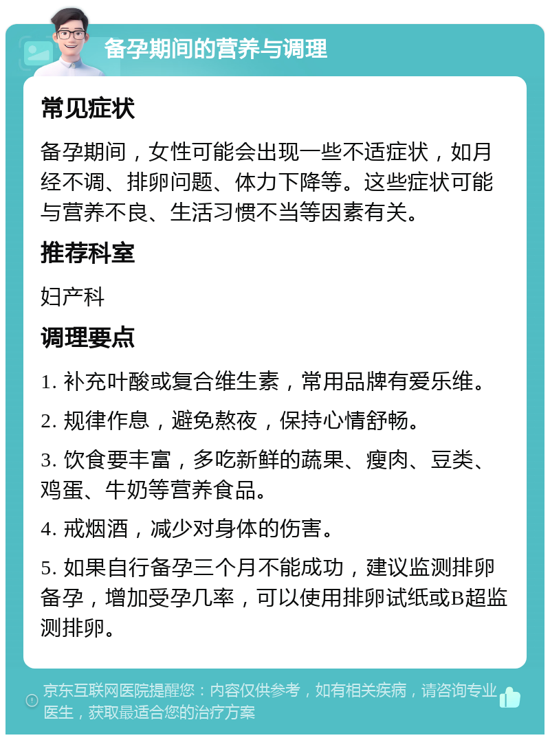 备孕期间的营养与调理 常见症状 备孕期间，女性可能会出现一些不适症状，如月经不调、排卵问题、体力下降等。这些症状可能与营养不良、生活习惯不当等因素有关。 推荐科室 妇产科 调理要点 1. 补充叶酸或复合维生素，常用品牌有爱乐维。 2. 规律作息，避免熬夜，保持心情舒畅。 3. 饮食要丰富，多吃新鲜的蔬果、瘦肉、豆类、鸡蛋、牛奶等营养食品。 4. 戒烟酒，减少对身体的伤害。 5. 如果自行备孕三个月不能成功，建议监测排卵备孕，增加受孕几率，可以使用排卵试纸或B超监测排卵。