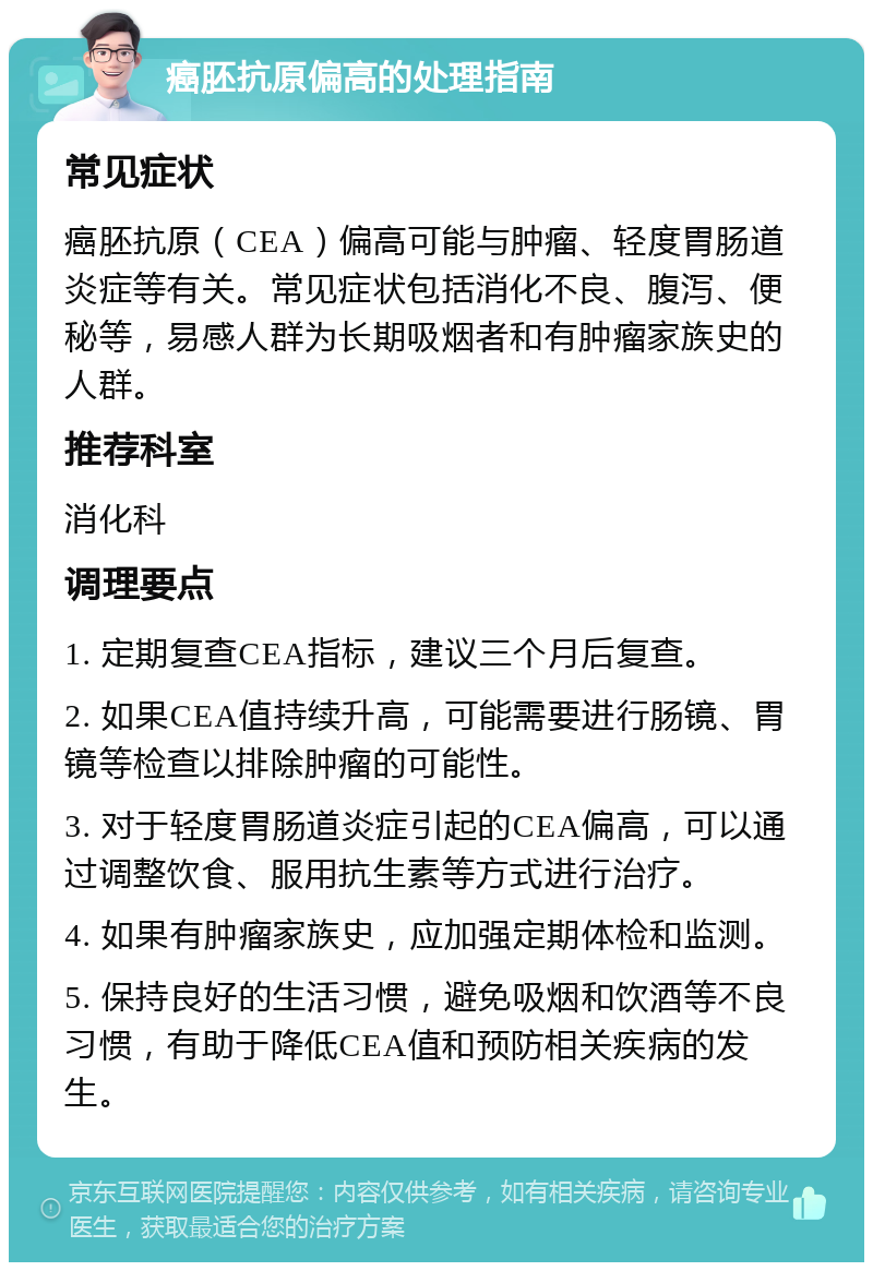 癌胚抗原偏高的处理指南 常见症状 癌胚抗原（CEA）偏高可能与肿瘤、轻度胃肠道炎症等有关。常见症状包括消化不良、腹泻、便秘等，易感人群为长期吸烟者和有肿瘤家族史的人群。 推荐科室 消化科 调理要点 1. 定期复查CEA指标，建议三个月后复查。 2. 如果CEA值持续升高，可能需要进行肠镜、胃镜等检查以排除肿瘤的可能性。 3. 对于轻度胃肠道炎症引起的CEA偏高，可以通过调整饮食、服用抗生素等方式进行治疗。 4. 如果有肿瘤家族史，应加强定期体检和监测。 5. 保持良好的生活习惯，避免吸烟和饮酒等不良习惯，有助于降低CEA值和预防相关疾病的发生。