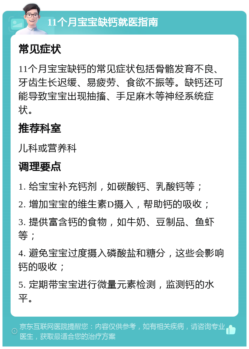 11个月宝宝缺钙就医指南 常见症状 11个月宝宝缺钙的常见症状包括骨骼发育不良、牙齿生长迟缓、易疲劳、食欲不振等。缺钙还可能导致宝宝出现抽搐、手足麻木等神经系统症状。 推荐科室 儿科或营养科 调理要点 1. 给宝宝补充钙剂，如碳酸钙、乳酸钙等； 2. 增加宝宝的维生素D摄入，帮助钙的吸收； 3. 提供富含钙的食物，如牛奶、豆制品、鱼虾等； 4. 避免宝宝过度摄入磷酸盐和糖分，这些会影响钙的吸收； 5. 定期带宝宝进行微量元素检测，监测钙的水平。