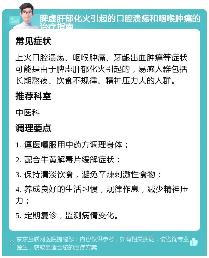 脾虚肝郁化火引起的口腔溃疡和咽喉肿痛的治疗指南 常见症状 上火口腔溃疡、咽喉肿痛、牙龈出血肿痛等症状可能是由于脾虚肝郁化火引起的，易感人群包括长期熬夜、饮食不规律、精神压力大的人群。 推荐科室 中医科 调理要点 1. 遵医嘱服用中药方调理身体； 2. 配合牛黄解毒片缓解症状； 3. 保持清淡饮食，避免辛辣刺激性食物； 4. 养成良好的生活习惯，规律作息，减少精神压力； 5. 定期复诊，监测病情变化。