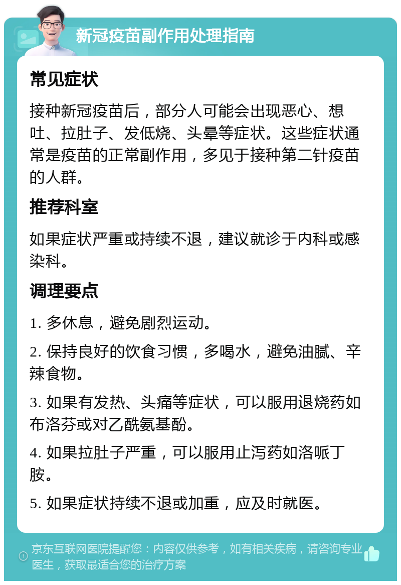 新冠疫苗副作用处理指南 常见症状 接种新冠疫苗后，部分人可能会出现恶心、想吐、拉肚子、发低烧、头晕等症状。这些症状通常是疫苗的正常副作用，多见于接种第二针疫苗的人群。 推荐科室 如果症状严重或持续不退，建议就诊于内科或感染科。 调理要点 1. 多休息，避免剧烈运动。 2. 保持良好的饮食习惯，多喝水，避免油腻、辛辣食物。 3. 如果有发热、头痛等症状，可以服用退烧药如布洛芬或对乙酰氨基酚。 4. 如果拉肚子严重，可以服用止泻药如洛哌丁胺。 5. 如果症状持续不退或加重，应及时就医。