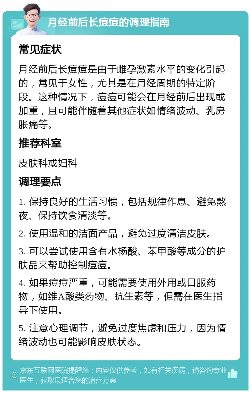 月经前后长痘痘的调理指南 常见症状 月经前后长痘痘是由于雌孕激素水平的变化引起的，常见于女性，尤其是在月经周期的特定阶段。这种情况下，痘痘可能会在月经前后出现或加重，且可能伴随着其他症状如情绪波动、乳房胀痛等。 推荐科室 皮肤科或妇科 调理要点 1. 保持良好的生活习惯，包括规律作息、避免熬夜、保持饮食清淡等。 2. 使用温和的洁面产品，避免过度清洁皮肤。 3. 可以尝试使用含有水杨酸、苯甲酸等成分的护肤品来帮助控制痘痘。 4. 如果痘痘严重，可能需要使用外用或口服药物，如维A酸类药物、抗生素等，但需在医生指导下使用。 5. 注意心理调节，避免过度焦虑和压力，因为情绪波动也可能影响皮肤状态。