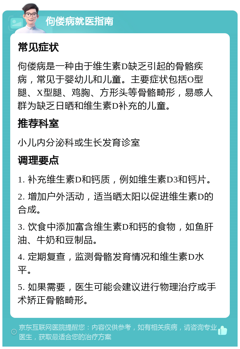 佝偻病就医指南 常见症状 佝偻病是一种由于维生素D缺乏引起的骨骼疾病，常见于婴幼儿和儿童。主要症状包括O型腿、X型腿、鸡胸、方形头等骨骼畸形，易感人群为缺乏日晒和维生素D补充的儿童。 推荐科室 小儿内分泌科或生长发育诊室 调理要点 1. 补充维生素D和钙质，例如维生素D3和钙片。 2. 增加户外活动，适当晒太阳以促进维生素D的合成。 3. 饮食中添加富含维生素D和钙的食物，如鱼肝油、牛奶和豆制品。 4. 定期复查，监测骨骼发育情况和维生素D水平。 5. 如果需要，医生可能会建议进行物理治疗或手术矫正骨骼畸形。