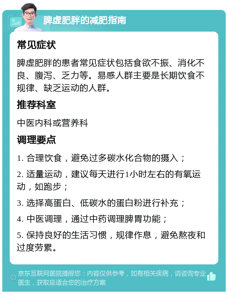 脾虚肥胖的减肥指南 常见症状 脾虚肥胖的患者常见症状包括食欲不振、消化不良、腹泻、乏力等。易感人群主要是长期饮食不规律、缺乏运动的人群。 推荐科室 中医内科或营养科 调理要点 1. 合理饮食，避免过多碳水化合物的摄入； 2. 适量运动，建议每天进行1小时左右的有氧运动，如跑步； 3. 选择高蛋白、低碳水的蛋白粉进行补充； 4. 中医调理，通过中药调理脾胃功能； 5. 保持良好的生活习惯，规律作息，避免熬夜和过度劳累。