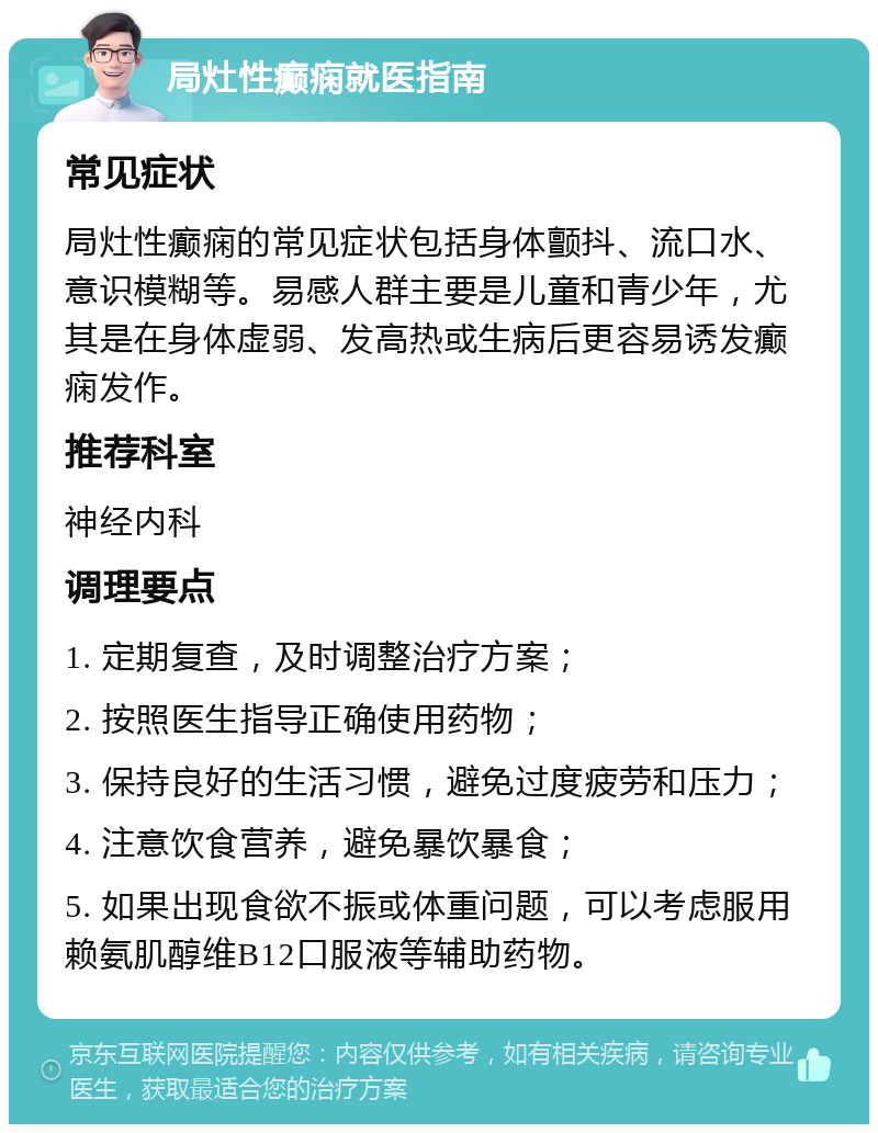 局灶性癫痫就医指南 常见症状 局灶性癫痫的常见症状包括身体颤抖、流口水、意识模糊等。易感人群主要是儿童和青少年，尤其是在身体虚弱、发高热或生病后更容易诱发癫痫发作。 推荐科室 神经内科 调理要点 1. 定期复查，及时调整治疗方案； 2. 按照医生指导正确使用药物； 3. 保持良好的生活习惯，避免过度疲劳和压力； 4. 注意饮食营养，避免暴饮暴食； 5. 如果出现食欲不振或体重问题，可以考虑服用赖氨肌醇维B12口服液等辅助药物。