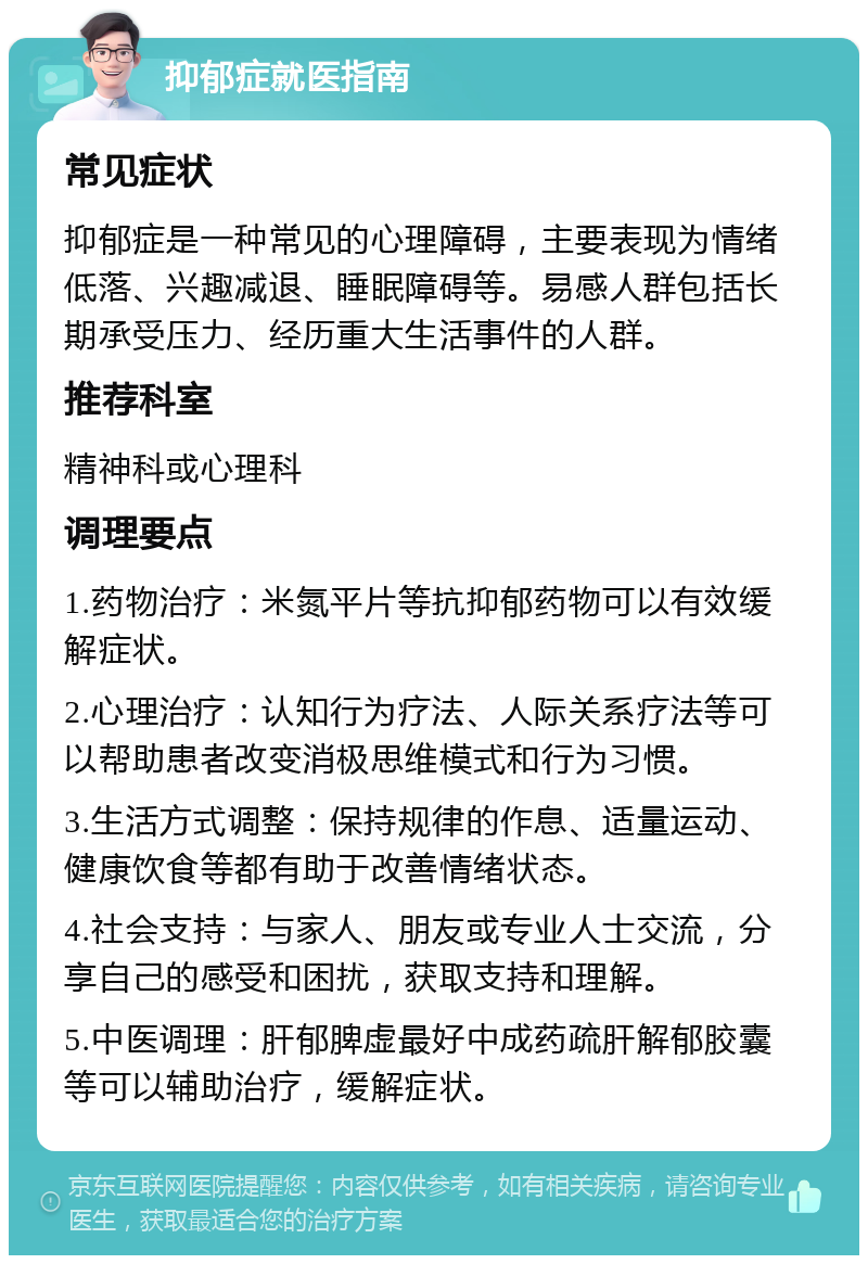 抑郁症就医指南 常见症状 抑郁症是一种常见的心理障碍，主要表现为情绪低落、兴趣减退、睡眠障碍等。易感人群包括长期承受压力、经历重大生活事件的人群。 推荐科室 精神科或心理科 调理要点 1.药物治疗：米氮平片等抗抑郁药物可以有效缓解症状。 2.心理治疗：认知行为疗法、人际关系疗法等可以帮助患者改变消极思维模式和行为习惯。 3.生活方式调整：保持规律的作息、适量运动、健康饮食等都有助于改善情绪状态。 4.社会支持：与家人、朋友或专业人士交流，分享自己的感受和困扰，获取支持和理解。 5.中医调理：肝郁脾虚最好中成药疏肝解郁胶囊等可以辅助治疗，缓解症状。