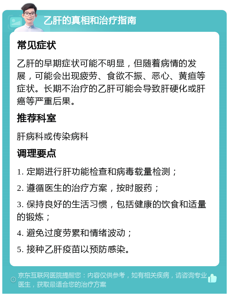 乙肝的真相和治疗指南 常见症状 乙肝的早期症状可能不明显，但随着病情的发展，可能会出现疲劳、食欲不振、恶心、黄疸等症状。长期不治疗的乙肝可能会导致肝硬化或肝癌等严重后果。 推荐科室 肝病科或传染病科 调理要点 1. 定期进行肝功能检查和病毒载量检测； 2. 遵循医生的治疗方案，按时服药； 3. 保持良好的生活习惯，包括健康的饮食和适量的锻炼； 4. 避免过度劳累和情绪波动； 5. 接种乙肝疫苗以预防感染。