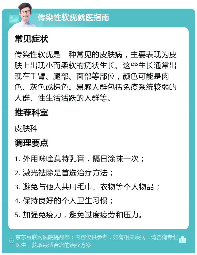 传染性软疣就医指南 常见症状 传染性软疣是一种常见的皮肤病，主要表现为皮肤上出现小而柔软的疣状生长。这些生长通常出现在手臂、腿部、面部等部位，颜色可能是肉色、灰色或棕色。易感人群包括免疫系统较弱的人群、性生活活跃的人群等。 推荐科室 皮肤科 调理要点 1. 外用咪喹莫特乳膏，隔日涂抹一次； 2. 激光祛除是首选治疗方法； 3. 避免与他人共用毛巾、衣物等个人物品； 4. 保持良好的个人卫生习惯； 5. 加强免疫力，避免过度疲劳和压力。