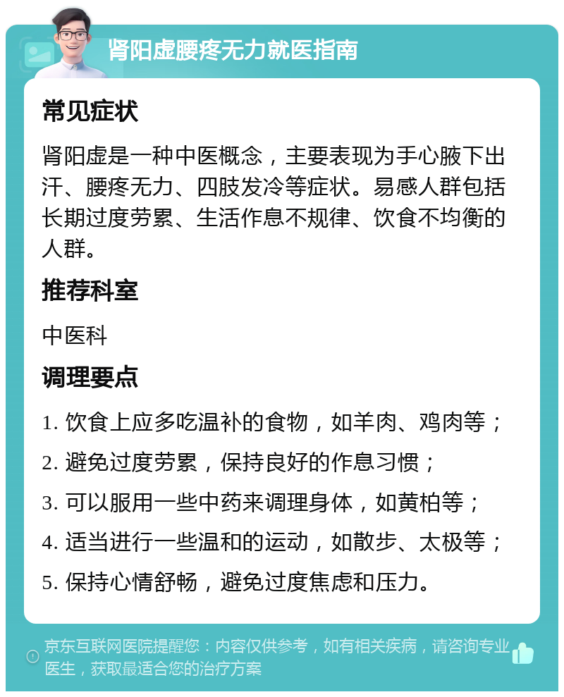 肾阳虚腰疼无力就医指南 常见症状 肾阳虚是一种中医概念，主要表现为手心腋下出汗、腰疼无力、四肢发冷等症状。易感人群包括长期过度劳累、生活作息不规律、饮食不均衡的人群。 推荐科室 中医科 调理要点 1. 饮食上应多吃温补的食物，如羊肉、鸡肉等； 2. 避免过度劳累，保持良好的作息习惯； 3. 可以服用一些中药来调理身体，如黄柏等； 4. 适当进行一些温和的运动，如散步、太极等； 5. 保持心情舒畅，避免过度焦虑和压力。