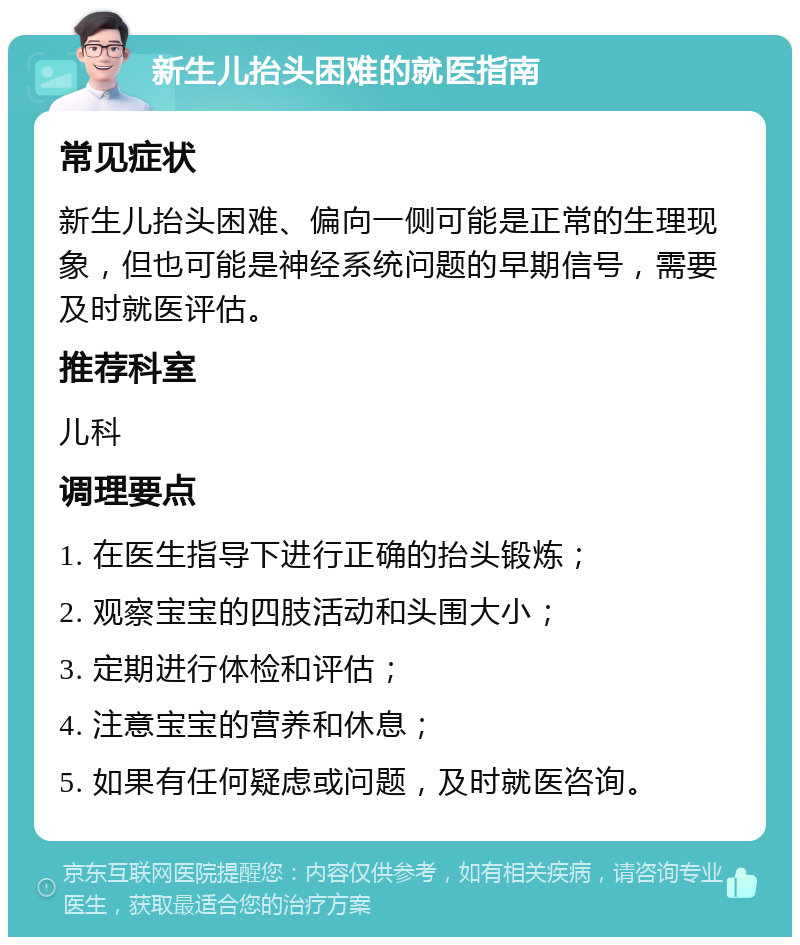 新生儿抬头困难的就医指南 常见症状 新生儿抬头困难、偏向一侧可能是正常的生理现象，但也可能是神经系统问题的早期信号，需要及时就医评估。 推荐科室 儿科 调理要点 1. 在医生指导下进行正确的抬头锻炼； 2. 观察宝宝的四肢活动和头围大小； 3. 定期进行体检和评估； 4. 注意宝宝的营养和休息； 5. 如果有任何疑虑或问题，及时就医咨询。