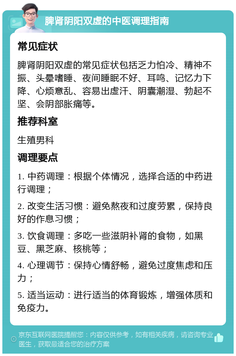 脾肾阴阳双虚的中医调理指南 常见症状 脾肾阴阳双虚的常见症状包括乏力怕冷、精神不振、头晕嗜睡、夜间睡眠不好、耳鸣、记忆力下降、心烦意乱、容易出虚汗、阴囊潮湿、勃起不坚、会阴部胀痛等。 推荐科室 生殖男科 调理要点 1. 中药调理：根据个体情况，选择合适的中药进行调理； 2. 改变生活习惯：避免熬夜和过度劳累，保持良好的作息习惯； 3. 饮食调理：多吃一些滋阴补肾的食物，如黑豆、黑芝麻、核桃等； 4. 心理调节：保持心情舒畅，避免过度焦虑和压力； 5. 适当运动：进行适当的体育锻炼，增强体质和免疫力。