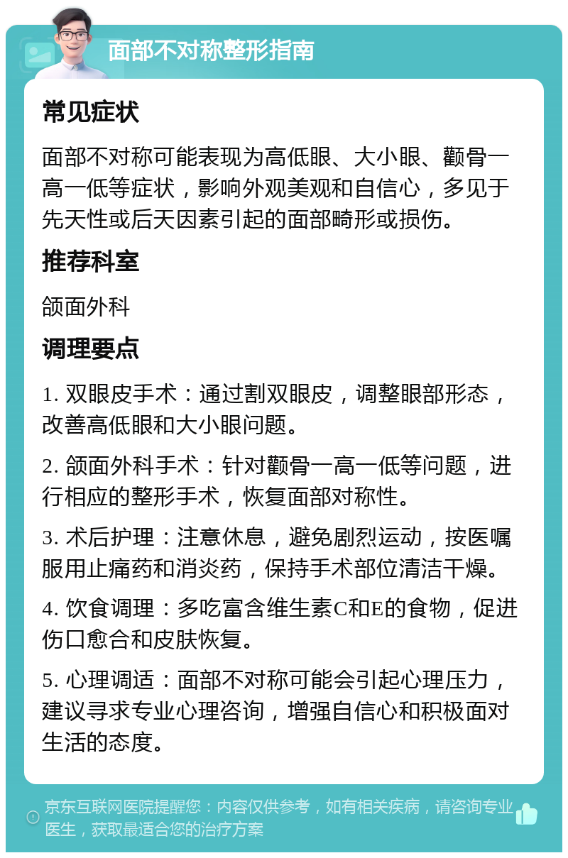 面部不对称整形指南 常见症状 面部不对称可能表现为高低眼、大小眼、颧骨一高一低等症状，影响外观美观和自信心，多见于先天性或后天因素引起的面部畸形或损伤。 推荐科室 颌面外科 调理要点 1. 双眼皮手术：通过割双眼皮，调整眼部形态，改善高低眼和大小眼问题。 2. 颌面外科手术：针对颧骨一高一低等问题，进行相应的整形手术，恢复面部对称性。 3. 术后护理：注意休息，避免剧烈运动，按医嘱服用止痛药和消炎药，保持手术部位清洁干燥。 4. 饮食调理：多吃富含维生素C和E的食物，促进伤口愈合和皮肤恢复。 5. 心理调适：面部不对称可能会引起心理压力，建议寻求专业心理咨询，增强自信心和积极面对生活的态度。