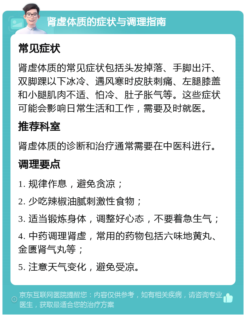 肾虚体质的症状与调理指南 常见症状 肾虚体质的常见症状包括头发掉落、手脚出汗、双脚踝以下冰冷、遇风寒时皮肤刺痛、左腿膝盖和小腿肌肉不适、怕冷、肚子胀气等。这些症状可能会影响日常生活和工作，需要及时就医。 推荐科室 肾虚体质的诊断和治疗通常需要在中医科进行。 调理要点 1. 规律作息，避免贪凉； 2. 少吃辣椒油腻刺激性食物； 3. 适当锻炼身体，调整好心态，不要着急生气； 4. 中药调理肾虚，常用的药物包括六味地黄丸、金匮肾气丸等； 5. 注意天气变化，避免受凉。