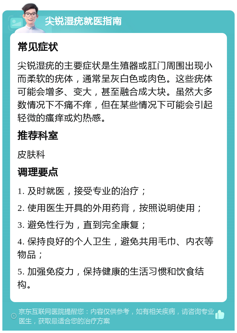 尖锐湿疣就医指南 常见症状 尖锐湿疣的主要症状是生殖器或肛门周围出现小而柔软的疣体，通常呈灰白色或肉色。这些疣体可能会增多、变大，甚至融合成大块。虽然大多数情况下不痛不痒，但在某些情况下可能会引起轻微的瘙痒或灼热感。 推荐科室 皮肤科 调理要点 1. 及时就医，接受专业的治疗； 2. 使用医生开具的外用药膏，按照说明使用； 3. 避免性行为，直到完全康复； 4. 保持良好的个人卫生，避免共用毛巾、内衣等物品； 5. 加强免疫力，保持健康的生活习惯和饮食结构。