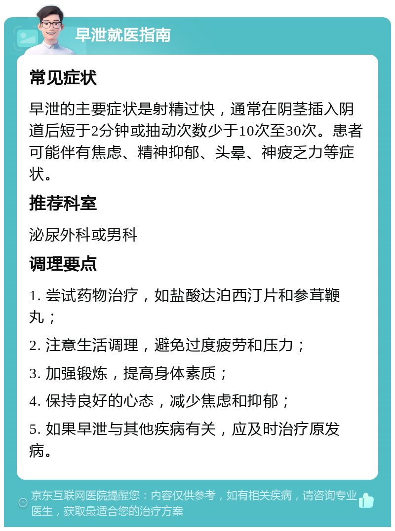 早泄就医指南 常见症状 早泄的主要症状是射精过快，通常在阴茎插入阴道后短于2分钟或抽动次数少于10次至30次。患者可能伴有焦虑、精神抑郁、头晕、神疲乏力等症状。 推荐科室 泌尿外科或男科 调理要点 1. 尝试药物治疗，如盐酸达泊西汀片和参茸鞭丸； 2. 注意生活调理，避免过度疲劳和压力； 3. 加强锻炼，提高身体素质； 4. 保持良好的心态，减少焦虑和抑郁； 5. 如果早泄与其他疾病有关，应及时治疗原发病。