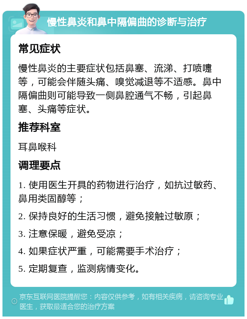 慢性鼻炎和鼻中隔偏曲的诊断与治疗 常见症状 慢性鼻炎的主要症状包括鼻塞、流涕、打喷嚏等，可能会伴随头痛、嗅觉减退等不适感。鼻中隔偏曲则可能导致一侧鼻腔通气不畅，引起鼻塞、头痛等症状。 推荐科室 耳鼻喉科 调理要点 1. 使用医生开具的药物进行治疗，如抗过敏药、鼻用类固醇等； 2. 保持良好的生活习惯，避免接触过敏原； 3. 注意保暖，避免受凉； 4. 如果症状严重，可能需要手术治疗； 5. 定期复查，监测病情变化。