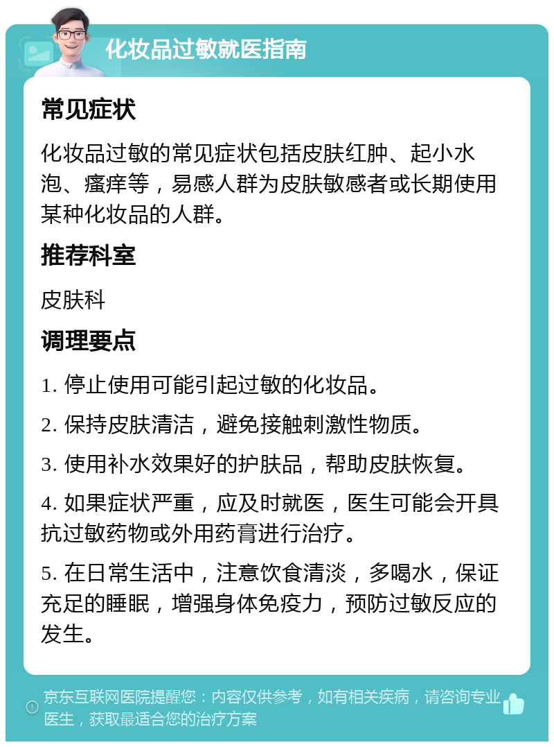 化妆品过敏就医指南 常见症状 化妆品过敏的常见症状包括皮肤红肿、起小水泡、瘙痒等，易感人群为皮肤敏感者或长期使用某种化妆品的人群。 推荐科室 皮肤科 调理要点 1. 停止使用可能引起过敏的化妆品。 2. 保持皮肤清洁，避免接触刺激性物质。 3. 使用补水效果好的护肤品，帮助皮肤恢复。 4. 如果症状严重，应及时就医，医生可能会开具抗过敏药物或外用药膏进行治疗。 5. 在日常生活中，注意饮食清淡，多喝水，保证充足的睡眠，增强身体免疫力，预防过敏反应的发生。