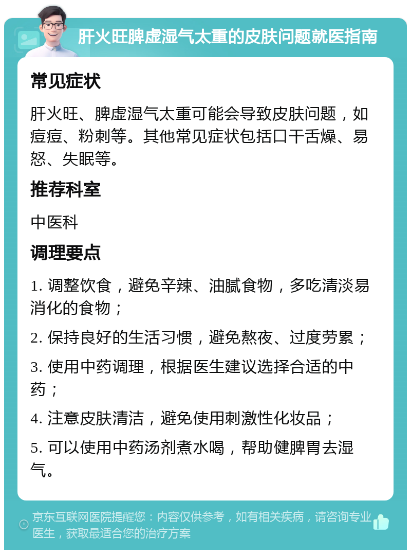 肝火旺脾虚湿气太重的皮肤问题就医指南 常见症状 肝火旺、脾虚湿气太重可能会导致皮肤问题，如痘痘、粉刺等。其他常见症状包括口干舌燥、易怒、失眠等。 推荐科室 中医科 调理要点 1. 调整饮食，避免辛辣、油腻食物，多吃清淡易消化的食物； 2. 保持良好的生活习惯，避免熬夜、过度劳累； 3. 使用中药调理，根据医生建议选择合适的中药； 4. 注意皮肤清洁，避免使用刺激性化妆品； 5. 可以使用中药汤剂煮水喝，帮助健脾胃去湿气。