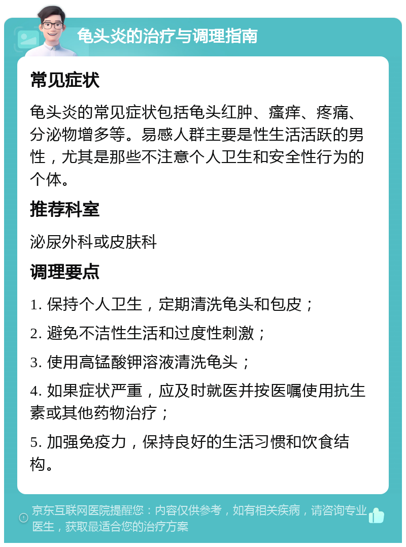 龟头炎的治疗与调理指南 常见症状 龟头炎的常见症状包括龟头红肿、瘙痒、疼痛、分泌物增多等。易感人群主要是性生活活跃的男性，尤其是那些不注意个人卫生和安全性行为的个体。 推荐科室 泌尿外科或皮肤科 调理要点 1. 保持个人卫生，定期清洗龟头和包皮； 2. 避免不洁性生活和过度性刺激； 3. 使用高锰酸钾溶液清洗龟头； 4. 如果症状严重，应及时就医并按医嘱使用抗生素或其他药物治疗； 5. 加强免疫力，保持良好的生活习惯和饮食结构。