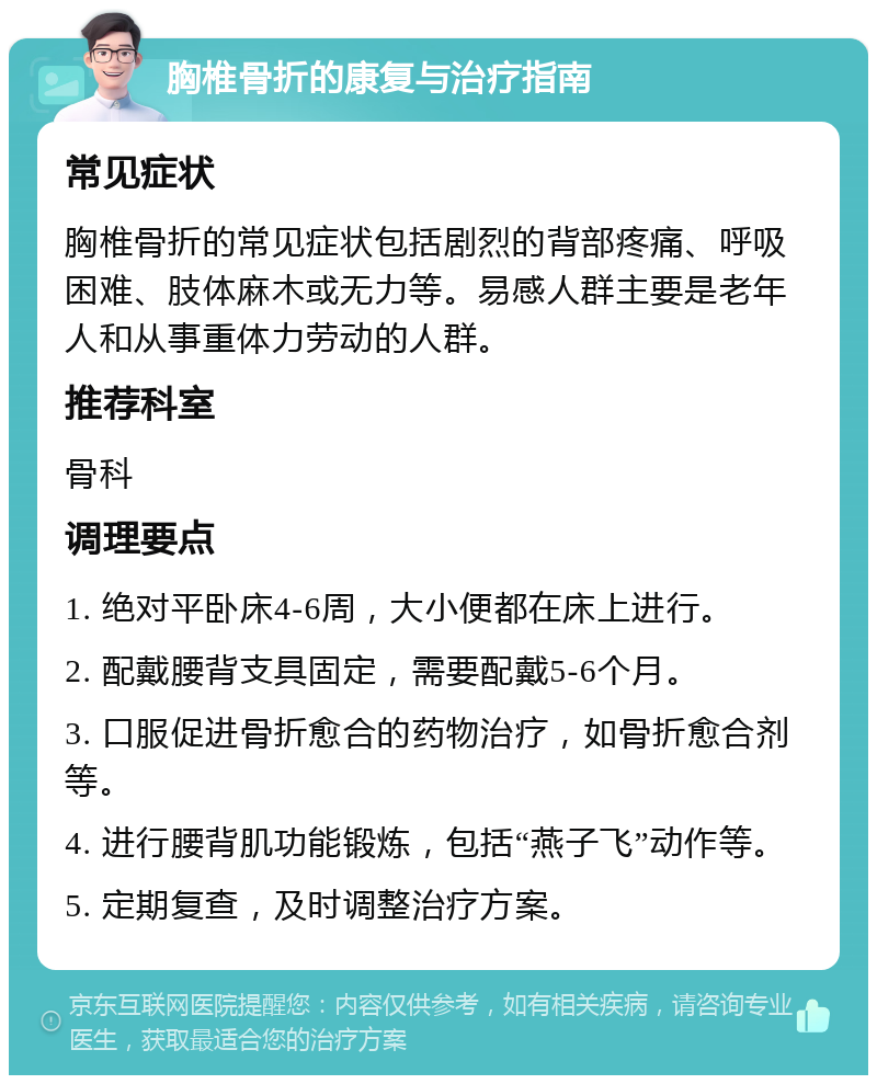 胸椎骨折的康复与治疗指南 常见症状 胸椎骨折的常见症状包括剧烈的背部疼痛、呼吸困难、肢体麻木或无力等。易感人群主要是老年人和从事重体力劳动的人群。 推荐科室 骨科 调理要点 1. 绝对平卧床4-6周，大小便都在床上进行。 2. 配戴腰背支具固定，需要配戴5-6个月。 3. 口服促进骨折愈合的药物治疗，如骨折愈合剂等。 4. 进行腰背肌功能锻炼，包括“燕子飞”动作等。 5. 定期复查，及时调整治疗方案。