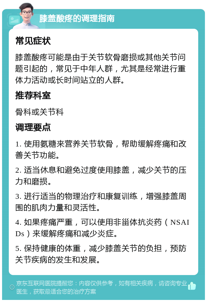 膝盖酸疼的调理指南 常见症状 膝盖酸疼可能是由于关节软骨磨损或其他关节问题引起的，常见于中年人群，尤其是经常进行重体力活动或长时间站立的人群。 推荐科室 骨科或关节科 调理要点 1. 使用氨糖来营养关节软骨，帮助缓解疼痛和改善关节功能。 2. 适当休息和避免过度使用膝盖，减少关节的压力和磨损。 3. 进行适当的物理治疗和康复训练，增强膝盖周围的肌肉力量和灵活性。 4. 如果疼痛严重，可以使用非甾体抗炎药（NSAIDs）来缓解疼痛和减少炎症。 5. 保持健康的体重，减少膝盖关节的负担，预防关节疾病的发生和发展。