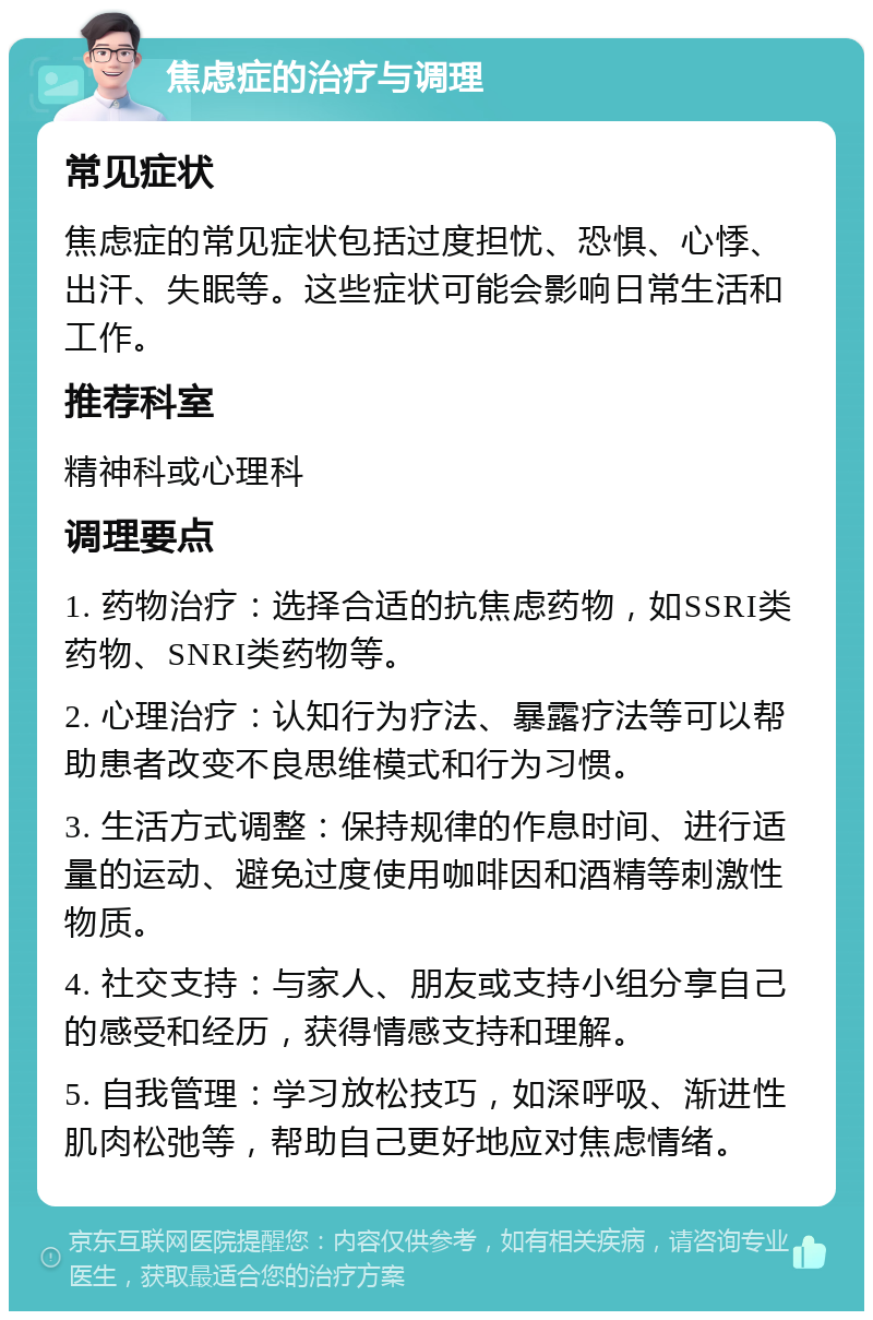 焦虑症的治疗与调理 常见症状 焦虑症的常见症状包括过度担忧、恐惧、心悸、出汗、失眠等。这些症状可能会影响日常生活和工作。 推荐科室 精神科或心理科 调理要点 1. 药物治疗：选择合适的抗焦虑药物，如SSRI类药物、SNRI类药物等。 2. 心理治疗：认知行为疗法、暴露疗法等可以帮助患者改变不良思维模式和行为习惯。 3. 生活方式调整：保持规律的作息时间、进行适量的运动、避免过度使用咖啡因和酒精等刺激性物质。 4. 社交支持：与家人、朋友或支持小组分享自己的感受和经历，获得情感支持和理解。 5. 自我管理：学习放松技巧，如深呼吸、渐进性肌肉松弛等，帮助自己更好地应对焦虑情绪。