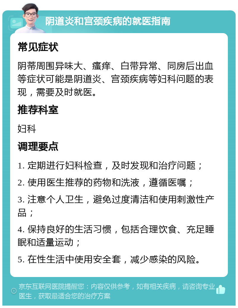 阴道炎和宫颈疾病的就医指南 常见症状 阴蒂周围异味大、瘙痒、白带异常、同房后出血等症状可能是阴道炎、宫颈疾病等妇科问题的表现，需要及时就医。 推荐科室 妇科 调理要点 1. 定期进行妇科检查，及时发现和治疗问题； 2. 使用医生推荐的药物和洗液，遵循医嘱； 3. 注意个人卫生，避免过度清洁和使用刺激性产品； 4. 保持良好的生活习惯，包括合理饮食、充足睡眠和适量运动； 5. 在性生活中使用安全套，减少感染的风险。