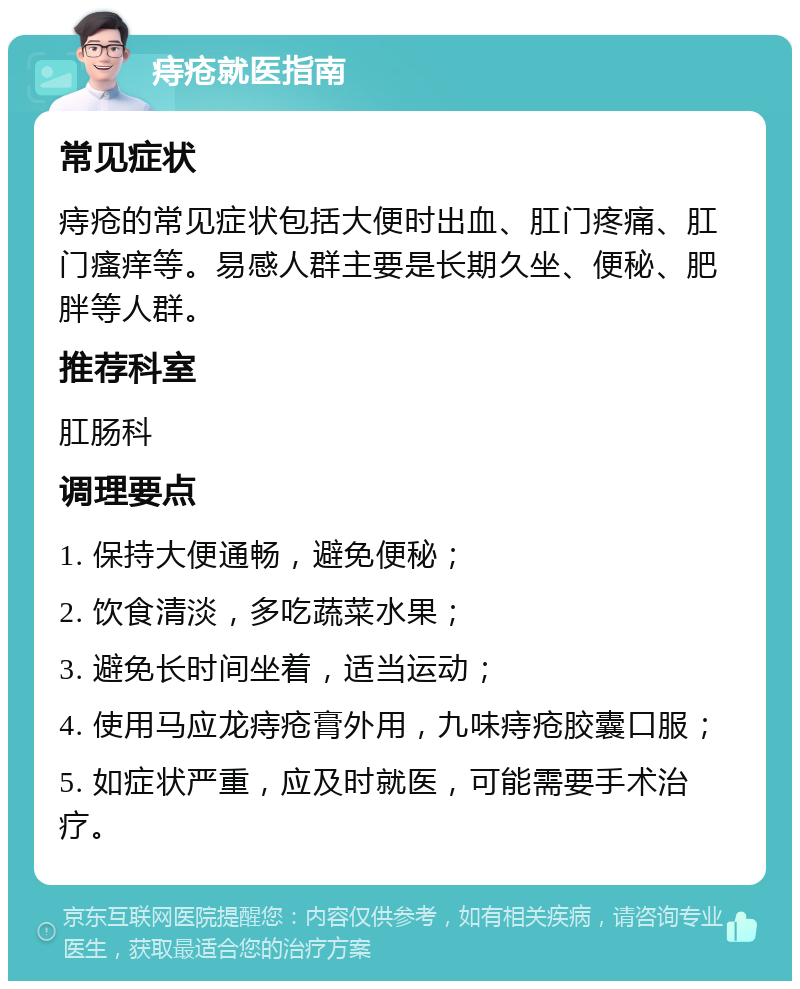 痔疮就医指南 常见症状 痔疮的常见症状包括大便时出血、肛门疼痛、肛门瘙痒等。易感人群主要是长期久坐、便秘、肥胖等人群。 推荐科室 肛肠科 调理要点 1. 保持大便通畅，避免便秘； 2. 饮食清淡，多吃蔬菜水果； 3. 避免长时间坐着，适当运动； 4. 使用马应龙痔疮膏外用，九味痔疮胶囊口服； 5. 如症状严重，应及时就医，可能需要手术治疗。