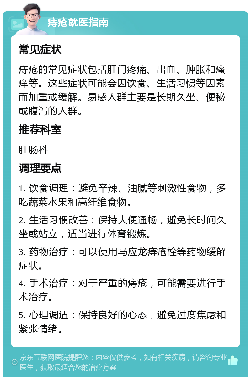 痔疮就医指南 常见症状 痔疮的常见症状包括肛门疼痛、出血、肿胀和瘙痒等。这些症状可能会因饮食、生活习惯等因素而加重或缓解。易感人群主要是长期久坐、便秘或腹泻的人群。 推荐科室 肛肠科 调理要点 1. 饮食调理：避免辛辣、油腻等刺激性食物，多吃蔬菜水果和高纤维食物。 2. 生活习惯改善：保持大便通畅，避免长时间久坐或站立，适当进行体育锻炼。 3. 药物治疗：可以使用马应龙痔疮栓等药物缓解症状。 4. 手术治疗：对于严重的痔疮，可能需要进行手术治疗。 5. 心理调适：保持良好的心态，避免过度焦虑和紧张情绪。