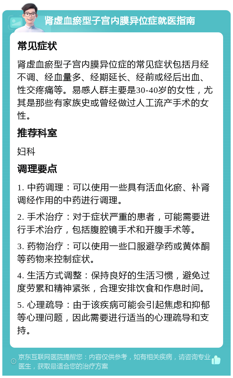 肾虚血瘀型子宫内膜异位症就医指南 常见症状 肾虚血瘀型子宫内膜异位症的常见症状包括月经不调、经血量多、经期延长、经前或经后出血、性交疼痛等。易感人群主要是30-40岁的女性，尤其是那些有家族史或曾经做过人工流产手术的女性。 推荐科室 妇科 调理要点 1. 中药调理：可以使用一些具有活血化瘀、补肾调经作用的中药进行调理。 2. 手术治疗：对于症状严重的患者，可能需要进行手术治疗，包括腹腔镜手术和开腹手术等。 3. 药物治疗：可以使用一些口服避孕药或黄体酮等药物来控制症状。 4. 生活方式调整：保持良好的生活习惯，避免过度劳累和精神紧张，合理安排饮食和作息时间。 5. 心理疏导：由于该疾病可能会引起焦虑和抑郁等心理问题，因此需要进行适当的心理疏导和支持。