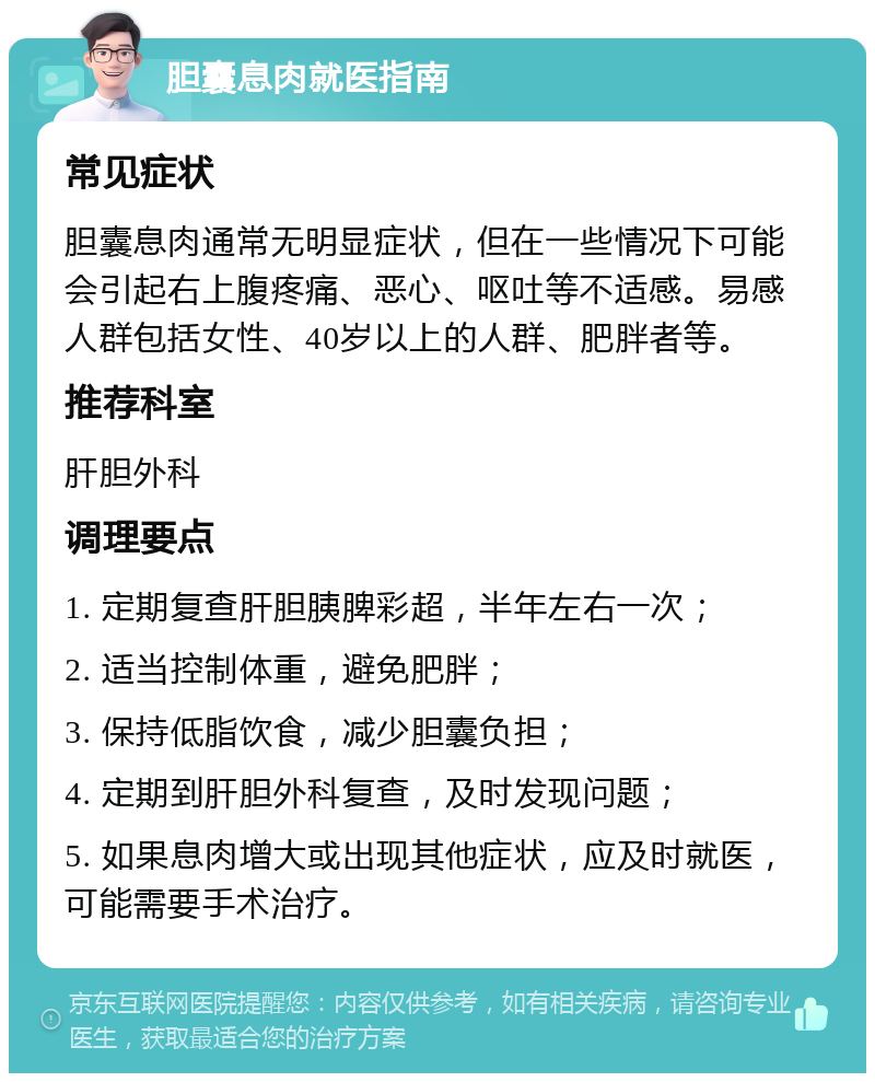 胆囊息肉就医指南 常见症状 胆囊息肉通常无明显症状，但在一些情况下可能会引起右上腹疼痛、恶心、呕吐等不适感。易感人群包括女性、40岁以上的人群、肥胖者等。 推荐科室 肝胆外科 调理要点 1. 定期复查肝胆胰脾彩超，半年左右一次； 2. 适当控制体重，避免肥胖； 3. 保持低脂饮食，减少胆囊负担； 4. 定期到肝胆外科复查，及时发现问题； 5. 如果息肉增大或出现其他症状，应及时就医，可能需要手术治疗。