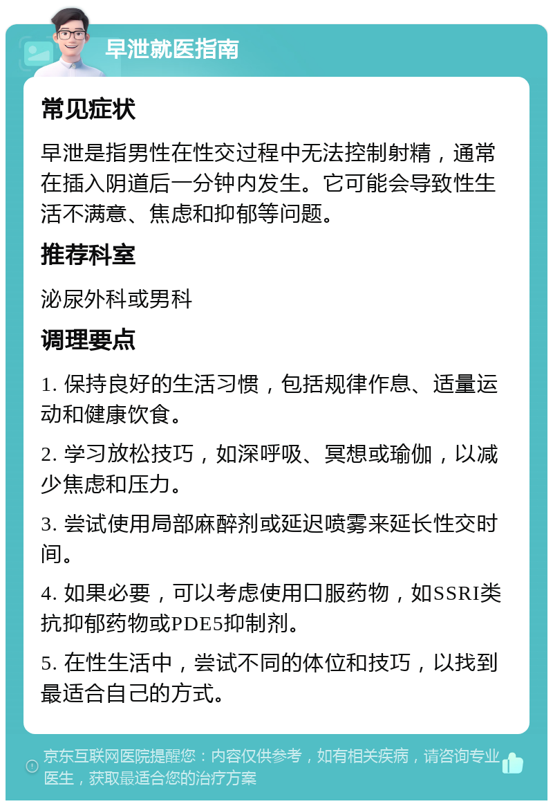 早泄就医指南 常见症状 早泄是指男性在性交过程中无法控制射精，通常在插入阴道后一分钟内发生。它可能会导致性生活不满意、焦虑和抑郁等问题。 推荐科室 泌尿外科或男科 调理要点 1. 保持良好的生活习惯，包括规律作息、适量运动和健康饮食。 2. 学习放松技巧，如深呼吸、冥想或瑜伽，以减少焦虑和压力。 3. 尝试使用局部麻醉剂或延迟喷雾来延长性交时间。 4. 如果必要，可以考虑使用口服药物，如SSRI类抗抑郁药物或PDE5抑制剂。 5. 在性生活中，尝试不同的体位和技巧，以找到最适合自己的方式。