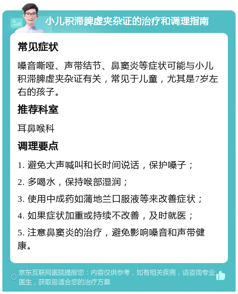 小儿积滞脾虚夹杂证的治疗和调理指南 常见症状 嗓音嘶哑、声带结节、鼻窦炎等症状可能与小儿积滞脾虚夹杂证有关，常见于儿童，尤其是7岁左右的孩子。 推荐科室 耳鼻喉科 调理要点 1. 避免大声喊叫和长时间说话，保护嗓子； 2. 多喝水，保持喉部湿润； 3. 使用中成药如蒲地兰口服液等来改善症状； 4. 如果症状加重或持续不改善，及时就医； 5. 注意鼻窦炎的治疗，避免影响嗓音和声带健康。