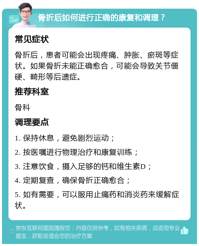 骨折后如何进行正确的康复和调理？ 常见症状 骨折后，患者可能会出现疼痛、肿胀、瘀斑等症状。如果骨折未能正确愈合，可能会导致关节僵硬、畸形等后遗症。 推荐科室 骨科 调理要点 1. 保持休息，避免剧烈运动； 2. 按医嘱进行物理治疗和康复训练； 3. 注意饮食，摄入足够的钙和维生素D； 4. 定期复查，确保骨折正确愈合； 5. 如有需要，可以服用止痛药和消炎药来缓解症状。