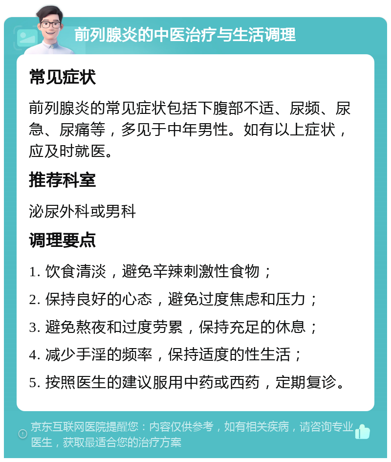 前列腺炎的中医治疗与生活调理 常见症状 前列腺炎的常见症状包括下腹部不适、尿频、尿急、尿痛等，多见于中年男性。如有以上症状，应及时就医。 推荐科室 泌尿外科或男科 调理要点 1. 饮食清淡，避免辛辣刺激性食物； 2. 保持良好的心态，避免过度焦虑和压力； 3. 避免熬夜和过度劳累，保持充足的休息； 4. 减少手淫的频率，保持适度的性生活； 5. 按照医生的建议服用中药或西药，定期复诊。