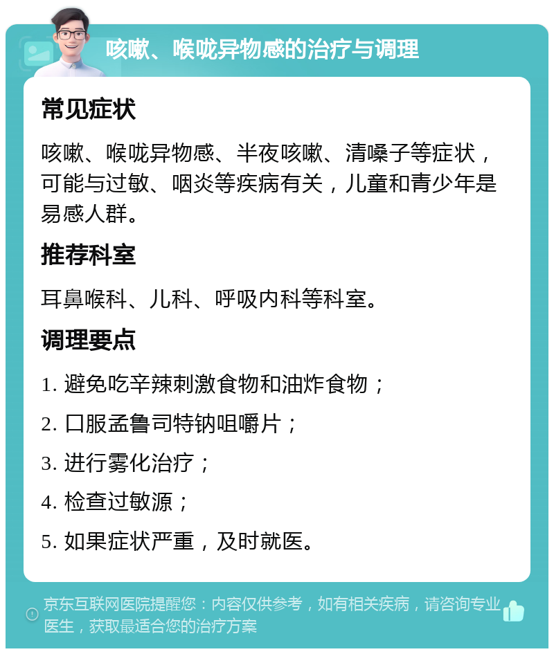 咳嗽、喉咙异物感的治疗与调理 常见症状 咳嗽、喉咙异物感、半夜咳嗽、清嗓子等症状，可能与过敏、咽炎等疾病有关，儿童和青少年是易感人群。 推荐科室 耳鼻喉科、儿科、呼吸内科等科室。 调理要点 1. 避免吃辛辣刺激食物和油炸食物； 2. 口服孟鲁司特钠咀嚼片； 3. 进行雾化治疗； 4. 检查过敏源； 5. 如果症状严重，及时就医。