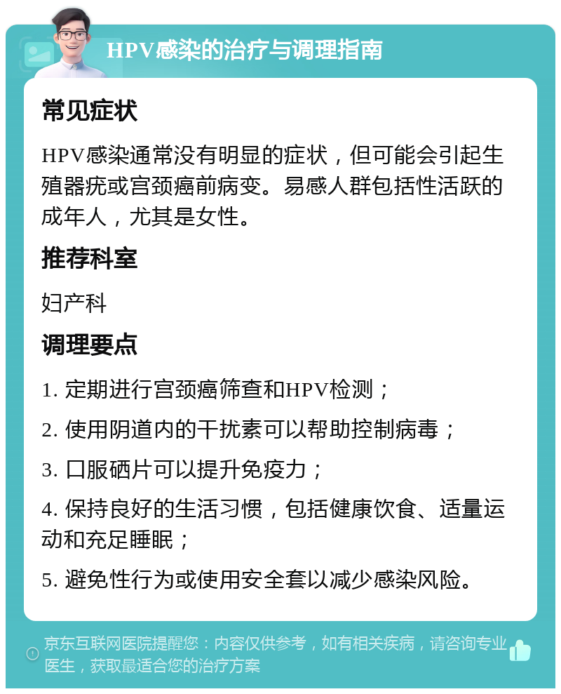 HPV感染的治疗与调理指南 常见症状 HPV感染通常没有明显的症状，但可能会引起生殖器疣或宫颈癌前病变。易感人群包括性活跃的成年人，尤其是女性。 推荐科室 妇产科 调理要点 1. 定期进行宫颈癌筛查和HPV检测； 2. 使用阴道内的干扰素可以帮助控制病毒； 3. 口服硒片可以提升免疫力； 4. 保持良好的生活习惯，包括健康饮食、适量运动和充足睡眠； 5. 避免性行为或使用安全套以减少感染风险。