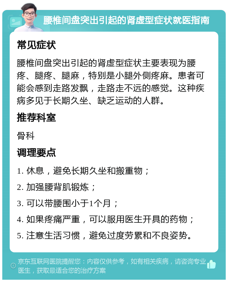 腰椎间盘突出引起的肾虚型症状就医指南 常见症状 腰椎间盘突出引起的肾虚型症状主要表现为腰疼、腿疼、腿麻，特别是小腿外侧疼麻。患者可能会感到走路发飘，走路走不远的感觉。这种疾病多见于长期久坐、缺乏运动的人群。 推荐科室 骨科 调理要点 1. 休息，避免长期久坐和搬重物； 2. 加强腰背肌锻炼； 3. 可以带腰围小于1个月； 4. 如果疼痛严重，可以服用医生开具的药物； 5. 注意生活习惯，避免过度劳累和不良姿势。